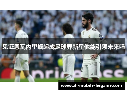 见证恩瓦内里崛起成足球界新星他能引领未来吗