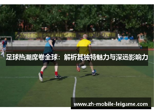 足球热潮席卷全球：解析其独特魅力与深远影响力