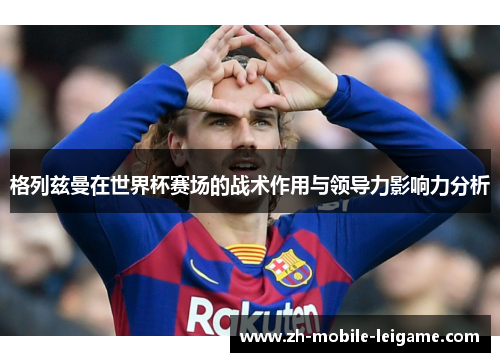 格列兹曼在世界杯赛场的战术作用与领导力影响力分析