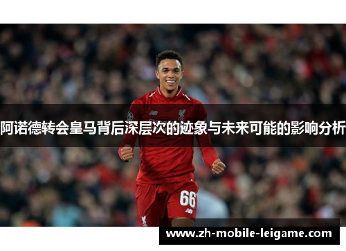 阿诺德转会皇马背后深层次的迹象与未来可能的影响分析