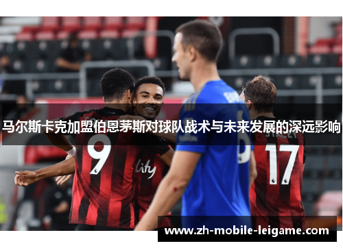 马尔斯卡克加盟伯恩茅斯对球队战术与未来发展的深远影响